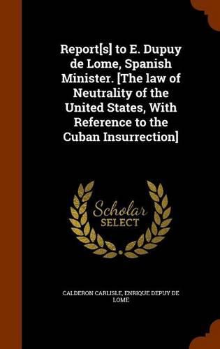 Cover image for Report[s] to E. Dupuy de Lome, Spanish Minister. [The Law of Neutrality of the United States, with Reference to the Cuban Insurrection]