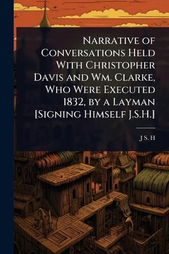 Cover image for Narrative of Conversations Held With Christopher Davis and Wm. Clarke, Who Were Executed 1832, by a Layman [Signing Himself J.S.H.]