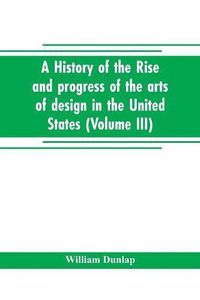 Cover image for A history of the rise and progress of the arts of design in the United States (Volume III)