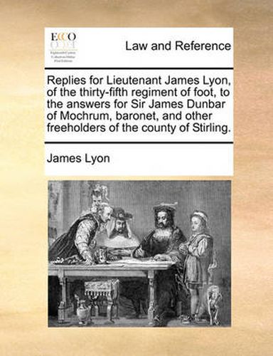 Cover image for Replies for Lieutenant James Lyon, of the Thirty-Fifth Regiment of Foot, to the Answers for Sir James Dunbar of Mochrum, Baronet, and Other Freeholders of the County of Stirling.