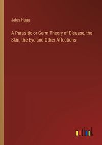 Cover image for A Parasitic or Germ Theory of Disease, the Skin, the Eye and Other Affections