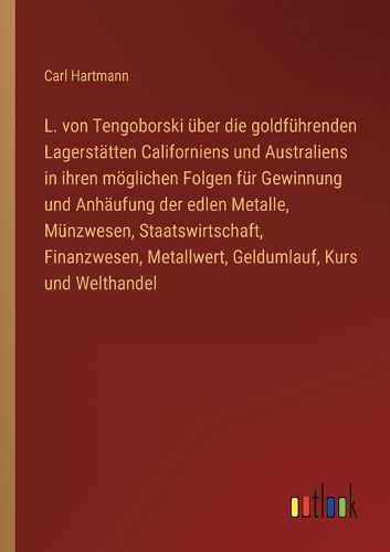 Cover image for L. von Tengoborski ueber die goldfuehrenden Lagerstaetten Californiens und Australiens in ihren moeglichen Folgen fuer Gewinnung und Anhaeufung der edlen Metalle, Muenzwesen, Staatswirtschaft, Finanzwesen, Metallwert, Geldumlauf, Kurs und Welthandel
