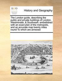 Cover image for The London Guide, Describing the Public and Private Buildings of London, Westminster, & Southwark: Embellished with an Exact Plan of the Metropolis, and an Accurate Map Twenty Miles Round to Which Are Annexed