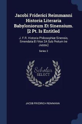 Jacobi Friderici Reimmanni Historia Literaria Babyloniorum Et Sinensium. [2 PT. Is Entitled: J. F.R. Historia Philosophiï¿½ Sinensis, Emendata Et Vice 2a Sub Prelum Ire Jussa.]; Series 2