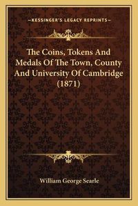 Cover image for The Coins, Tokens and Medals of the Town, County and University of Cambridge (1871)