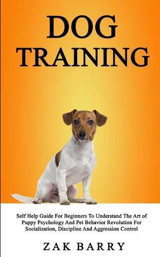 Dog Training Self Help Guide For Beginners To Understand The Art of Puppy Psychology And Pet Behavior Revolution For Socialization, Discipline And Aggression Control