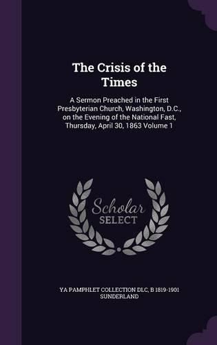 The Crisis of the Times: A Sermon Preached in the First Presbyterian Church, Washington, D.C., on the Evening of the National Fast, Thursday, April 30, 1863 Volume 1