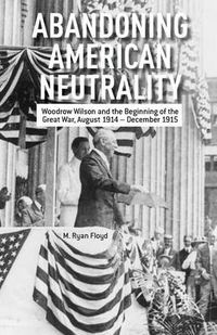 Cover image for Abandoning American Neutrality: Woodrow Wilson and the Beginning of the Great War, August 1914 - December 1915