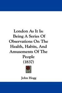 Cover image for London As It Is: Being A Series Of Observations On The Health, Habits, And Amusements Of The People (1837)