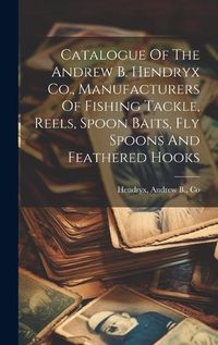 Cover image for Catalogue Of The Andrew B. Hendryx Co., Manufacturers Of Fishing Tackle, Reels, Spoon Baits, Fly Spoons And Feathered Hooks