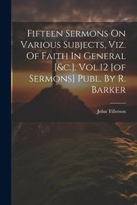 Cover image for Fifteen Sermons On Various Subjects, Viz. Of Faith In General [&c.]. Vol.12 [of Sermons] Publ. By R. Barker