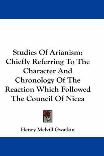 Studies of Arianism: Chiefly Referring to the Character and Chronology of the Reaction Which Followed the Council of Nicea