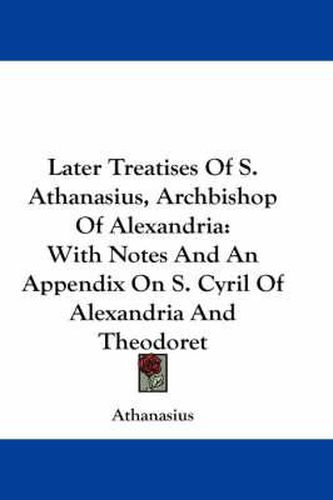 Later Treatises of S. Athanasius, Archbishop of Alexandria: With Notes and an Appendix on S. Cyril of Alexandria and Theodoret