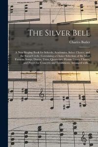 Cover image for The Silver Bell: a New Singing Book for Schools, Academies, Select Classes, and the Social Circle, Containing a Choice Selection of the Most Favorite Songs, Duetts, Trios, Quartettes, Hymn-tunes, Chants, and Pieces for Concerts and Exhibitions, ...