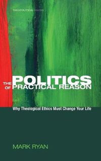 Cover image for The Politics of Practical Reason: Why Theological Ethics Must Change Your Life