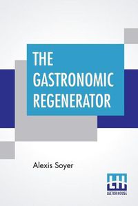 Cover image for The Gastronomic Regenerator: A Simplified And Entirely New System Of Cookery, With Nearly Two Thousand Practical Receipts Suited To The Income Of All Classes.