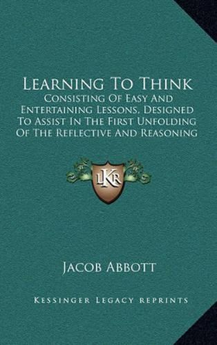 Cover image for Learning to Think: Consisting of Easy and Entertaining Lessons, Designed to Assist in the First Unfolding of the Reflective and Reasoning Powers of Children (1856)