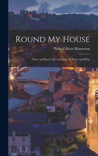 Cover image for Round My House; Notes on Rural Life in France in Peace and War