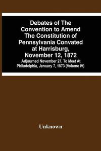 Cover image for Debates Of The Convention To Amend The Constitution Of Pennsylvania Convated At Harrisburg, November 12, 1872; Adjourned November 27, To Meet At Philadelphia, January 7, 1873 (Volume Iv)