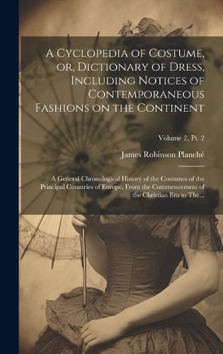 A Cyclopedia of Costume, or, Dictionary of Dress, Including Notices of Contemporaneous Fashions on the Continent; a General Chronological History of the Costumes of the Principal Countries of Europe, From the Commencement of the Christian Era to The...; Volu