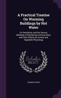 Cover image for A Practical Treatise on Warming Buildings by Hot Water: On Ventilation, and the Various Methods of Distributing Artificial Heat, and Their Effects on Animal and Vegetable Physiology