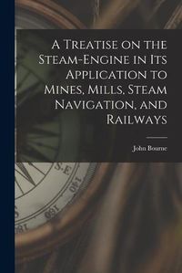 Cover image for A Treatise on the Steam-engine in Its Application to Mines, Mills, Steam Navigation, and Railways