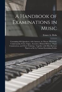 Cover image for A Handbook of Examinations in Music: Containing 650 Questions, With Answers, in Theory, Harmony, Counterpoint, Form, Fugue, Acoustics, Musical History, Organ Construction, and Choir Training: Together With Miscellaneous Papers as Set by Various...