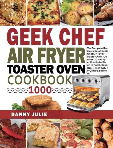 Geek Chef Air Fryer Toaster Oven Cookbook 1000: The Complete Recipe Guide of Geek Chef Air Fryer Toaster Oven Convection Air Fryer Countertop Oven to Roast, Bake, Broil, Reheat, Fry Oil-Free and More