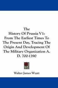 Cover image for The History of Prussia V1: From the Earliest Times to the Present Day, Tracing the Origin and Development of the Military Organization A.D. 700-1390