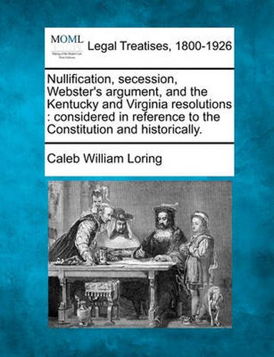 Cover image for Nullification, Secession, Webster's Argument, and the Kentucky and Virginia Resolutions: Considered in Reference to the Constitution and Historically.