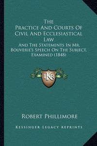 Cover image for The Practice and Courts of Civil and Ecclesiastical Law: And the Statements in Mr. Bouverie's Speech on the Subject, Examined (1848)