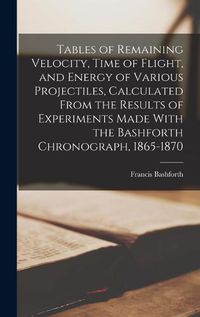 Cover image for Tables of Remaining Velocity, Time of Flight, and Energy of Various Projectiles, Calculated From the Results of Experiments Made With the Bashforth Chronograph, 1865-1870