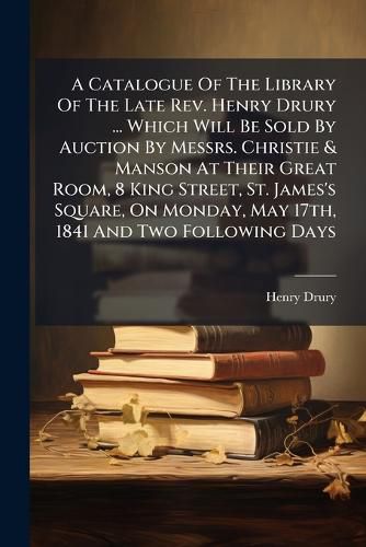 Cover image for A Catalogue of the Library of the Late REV. Henry Drury ... Which Will Be Sold by Auction by Messrs. Christie & Manson at Their Great Room, 8 King Street, St. James's Square, on Monday, May 17th, 1841 and Two Following Days ...