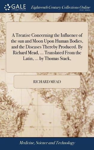 Cover image for A Treatise Concerning the Influence of the sun and Moon Upon Human Bodies, and the Diseases Thereby Produced. By Richard Mead, ... Translated From the Latin, ... by Thomas Stack,