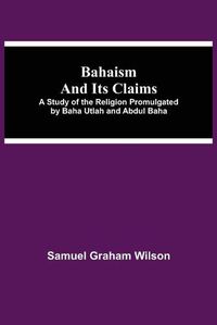 Cover image for Bahaism and Its Claims; A Study of the Religion Promulgated by Baha Utlah and Abdul Baha
