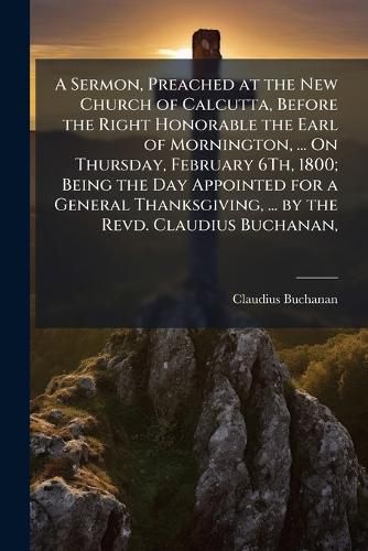 Cover image for A Sermon, Preached at the New Church of Calcutta, Before the Right Honorable the Earl of Mornington, ... on Thursday, February 6th, 1800; Being the Day Appointed for a General Thanksgiving, ... by the Revd. Claudius Buchanan, ...