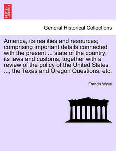 Cover image for America, Its Realities and Resources; Comprising Important Details Connected with the Present ... State of the Country; Its Laws and Customs, Together with a Review of the Policy of the United States ..., the Texas and Oregon Questions, Etc.