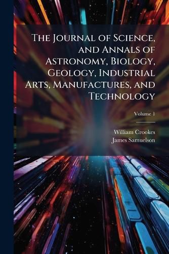 Cover image for The Journal of Science, and Annals of Astronomy, Biology, Geology, Industrial Arts, Manufactures, and Technology, Volume 1