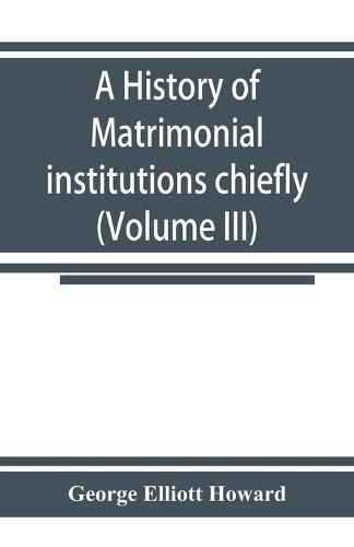 Cover image for A history of matrimonial institutions chiefly in England and the United States, with an introductory analysis of the literature and the theories of primitive marriage and the family (Volume III)