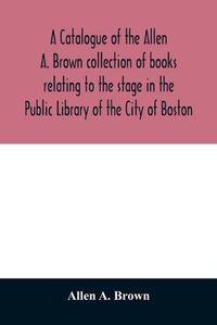 Cover image for A catalogue of the Allen A. Brown collection of books relating to the stage in the Public Library of the City of Boston