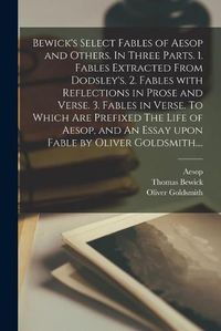 Cover image for Bewick's Select Fables of Aesop and Others. In Three Parts. 1. Fables Extracted From Dodsley's. 2. Fables With Reflections in Prose and Verse. 3. Fables in Verse. To Which Are Prefixed The Life of Aesop, and An Essay Upon Fable by Oliver Goldsmith....