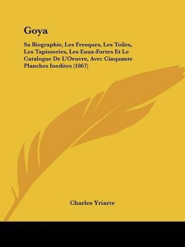 Goya: Sa Biographie, Les Fresques, Les Toiles, Les Tapisseries, Les Eaux-Fortes Et Le Catalogue de L'Oeuvre, Avec Cinquante Planches Inedites (1867)