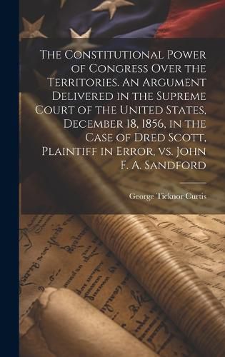 Cover image for The Constitutional Power of Congress Over the Territories. An Argument Delivered in the Supreme Court of the United States, December 18, 1856, in the Case of Dred Scott, Plaintiff in Error, vs. John F. A. Sandford