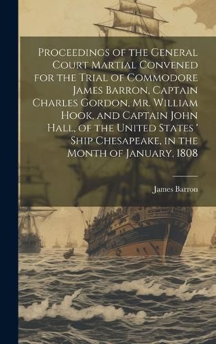 Proceedings of the General Court Martial Convened for the Trial of Commodore James Barron, Captain Charles Gordon, Mr. William Hook, and Captain John Hall, of the United States ' Ship Chesapeake, in the Month of January, 1808