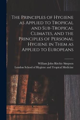 Cover image for The Principles of Hygiene as Applied to Tropical and Sub-tropical Climates, and the Principles of Personal Hygiene in Them as Applied to Europeans [electronic Resource]