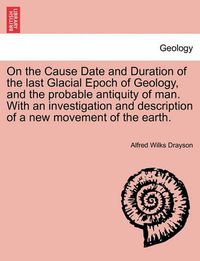 Cover image for On the Cause Date and Duration of the Last Glacial Epoch of Geology, and the Probable Antiquity of Man. with an Investigation and Description of a New Movement of the Earth.