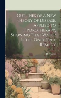 Cover image for Outlines of a New Theory of Disease, Applied to Hydrotherapy, Showing That Water Is the Only True Remedy