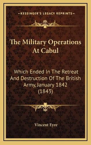 Cover image for The Military Operations at Cabul the Military Operations at Cabul: Which Ended in the Retreat and Destruction of the British Arwhich Ended in the Retreat and Destruction of the British Army, January 1842 (1843) My, January 1842 (1843)