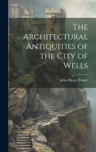 Cover image for The Architectural Antiquities of the City of Wells