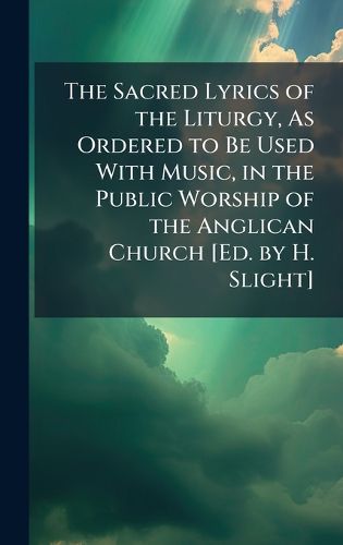 Cover image for The Sacred Lyrics of the Liturgy, As Ordered to Be Used With Music, in the Public Worship of the Anglican Church [Ed. by H. Slight]